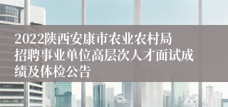 2022陕西安康市农业农村局招聘事业单位高层次人才面试成绩及体检公告