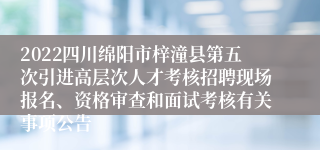 2022四川绵阳市梓潼县第五次引进高层次人才考核招聘现场报名、资格审查和面试考核有关事项公告