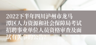 2022下半年四川泸州市龙马潭区人力资源和社会保障局考试招聘事业单位人员资格审查及面试有关事的公告?