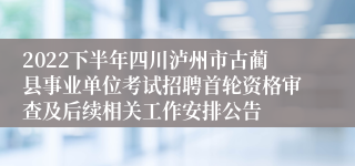 2022下半年四川泸州市古蔺县事业单位考试招聘首轮资格审查及后续相关工作安排公告