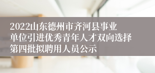 2022山东德州市齐河县事业单位引进优秀青年人才双向选择第四批拟聘用人员公示