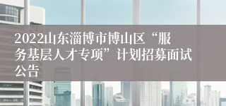 2022山东淄博市博山区“服务基层人才专项”计划招募面试公告