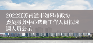 2022江苏南通市如皋市政协委员服务中心选调工作人员拟选调人员公示