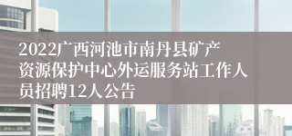 2022广西河池市南丹县矿产资源保护中心外运服务站工作人员招聘12人公告