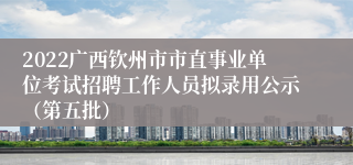 2022广西钦州市市直事业单位考试招聘工作人员拟录用公示（第五批）