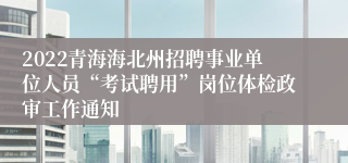 2022青海海北州招聘事业单位人员“考试聘用”岗位体检政审工作通知