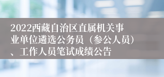 2022西藏自治区直属机关事业单位遴选公务员（参公人员）、工作人员笔试成绩公告