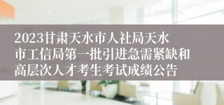 2023甘肃天水市人社局天水市工信局第一批引进急需紧缺和高层次人才考生考试成绩公告