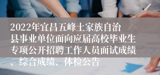 2022年宜昌五峰土家族自治县事业单位面向应届高校毕业生专项公开招聘工作人员面试成绩、综合成绩、体检公告