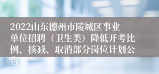 2022山东德州市陵城区事业单位招聘（卫生类）降低开考比例、核减、取消部分岗位计划公告