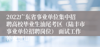 2022广东省事业单位集中招聘高校毕业生汕尾考区（陆丰市事业单位招聘岗位） 面试工作补充通知