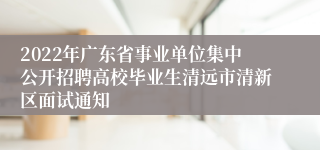 2022年广东省事业单位集中公开招聘高校毕业生清远市清新区面试通知