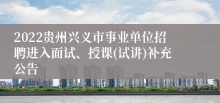 2022贵州兴义市事业单位招聘进入面试、授课(试讲)补充公告