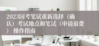 2023国考笔试重新选择（确认）考试地点和笔试（申请退费） 操作指南