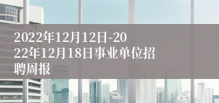 2022年12月12日-2022年12月18日事业单位招聘周报