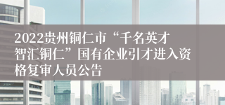 2022贵州铜仁市“千名英才智汇铜仁”国有企业引才进入资格复审人员公告