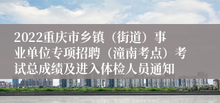 2022重庆市乡镇（街道）事业单位专项招聘（潼南考点）考试总成绩及进入体检人员通知