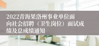 2022青海果洛州事业单位面向社会招聘（卫生岗位）面试成绩及总成绩通知