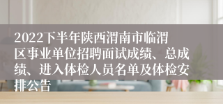 2022下半年陕西渭南市临渭区事业单位招聘面试成绩、总成绩、进入体检人员名单及体检安排公告