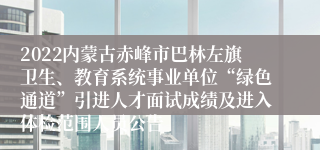 2022内蒙古赤峰市巴林左旗卫生、教育系统事业单位“绿色通道”引进人才面试成绩及进入体检范围人员公告