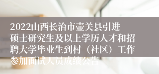 2022山西长治市壶关县引进硕士研究生及以上学历人才和招聘大学毕业生到村（社区）工作参加面试人员成绩公告