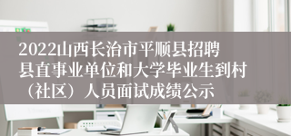 2022山西长治市平顺县招聘县直事业单位和大学毕业生到村（社区）人员面试成绩公示