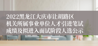 2022黑龙江大庆市让胡路区机关所属事业单位人才引进笔试成绩及拟进入面试阶段人选公示