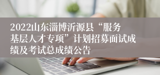 2022山东淄博沂源县“服务基层人才专项”计划招募面试成绩及考试总成绩公告