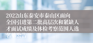 2022山东泰安市泰山区面向全国引进第二批高层次和紧缺人才面试成绩及体检考察范围人选名单公告