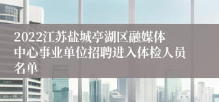 2022江苏盐城亭湖区融媒体中心事业单位招聘进入体检人员名单