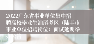 2022广东省事业单位集中招聘高校毕业生汕尾考区（陆丰市事业单位招聘岗位）面试延期举办公告