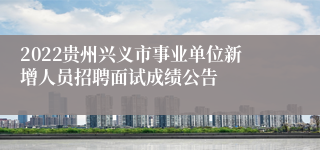 2022贵州兴义市事业单位新增人员招聘面试成绩公告