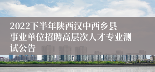 2022下半年陕西汉中西乡县事业单位招聘高层次人才专业测试公告