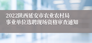 2022陕西延安市农业农村局事业单位选聘现场资格审查通知