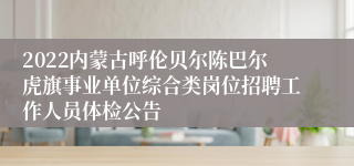 2022内蒙古呼伦贝尔陈巴尔虎旗事业单位综合类岗位招聘工作人员体检公告