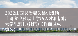 2022山西长治壶关县引进硕士研究生及以上学历人才和招聘大学生到村(社区)工作面试成绩公告