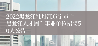 2022黑龙江牡丹江东宁市“黑龙江人才周”事业单位招聘50人公告