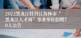 2022黑龙江牡丹江海林市“黑龙江人才周”事业单位招聘70人公告