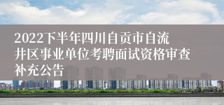 2022下半年四川自贡市自流井区事业单位考聘面试资格审查补充公告