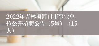 2022年吉林梅河口市事业单位公开招聘公告（5号）（15人）