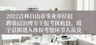 2022吉林白山市事业单位招聘基层治理专干报考抚松县、靖宇县拟进入体检考察环节人员及其成绩公示