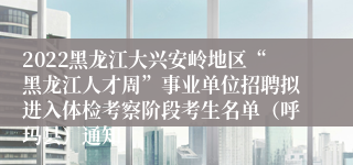 2022黑龙江大兴安岭地区“黑龙江人才周”事业单位招聘拟进入体检考察阶段考生名单（呼玛县）通知