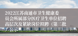 2022江苏南通市卫生健康委员会所属部分医疗卫生单位招聘高层次及紧缺岗位拟聘（第二批）公示