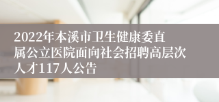 2022年本溪市卫生健康委直属公立医院面向社会招聘高层次人才117人公告