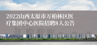 2022山西太原市万柏林区医疗集团中心医院招聘8人公告