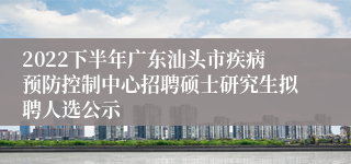 2022下半年广东汕头市疾病预防控制中心招聘硕士研究生拟聘人选公示