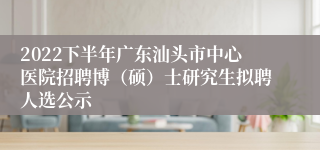 2022下半年广东汕头市中心医院招聘博（硕）士研究生拟聘人选公示