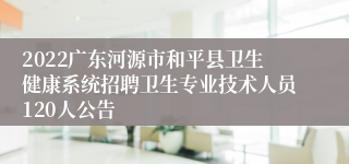 2022广东河源市和平县卫生健康系统招聘卫生专业技术人员120人公告