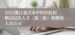 2022浙江嘉兴市中医医院招聘高层次人才（第三批）拟聘用人员公示