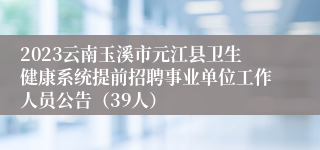 2023云南玉溪市元江县卫生健康系统提前招聘事业单位工作人员公告（39人）